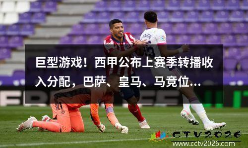 巨型游戏！西甲公布上赛季转播收入分配，巴萨、皇马、马竞位列前三