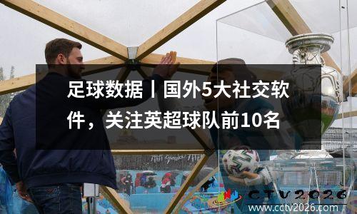 足球数据丨国外5大社交软件，关注英超球队前10名