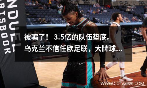 被骗了！ 3.5亿的队伍垫底。乌克兰不信任欧足联，大牌球星效率低下。