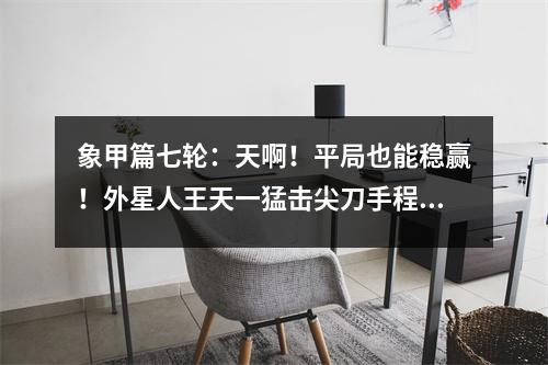 象甲篇七轮：天啊！平局也能稳赢！外星人王天一猛击尖刀手程明！