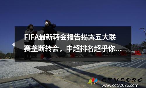 FIFA最新转会报告揭露五大联赛垄断转会，中超排名超乎你的想象