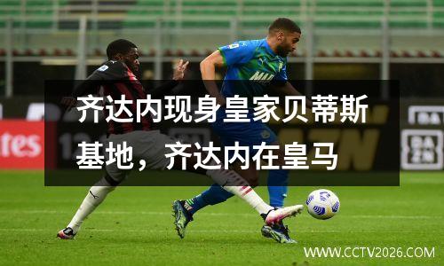 齐达内现身皇家贝蒂斯基地，齐达内在皇马