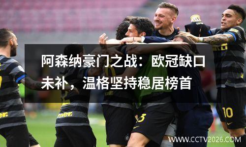 阿森纳豪门之战：欧冠缺口未补，温格坚持稳居榜首