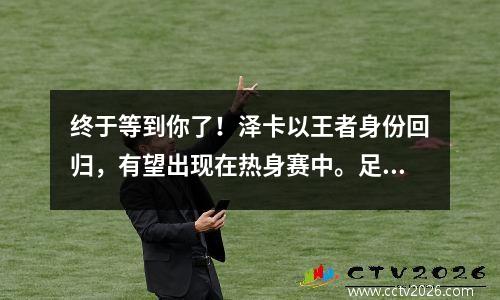 终于等到你了！泽卡以王者身份回归，有望出现在热身赛中。足总杯有保证夺冠吗？