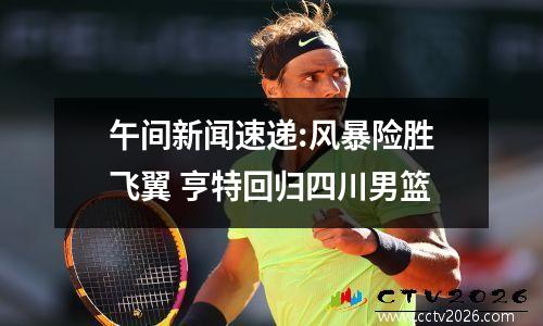 午间新闻速递:风暴险胜飞翼 亨特回归四川男篮