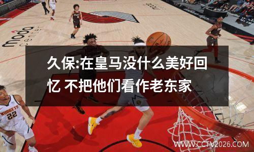 久保:在皇马没什么美好回忆 不把他们看作老东家