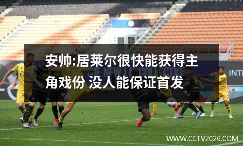 安帅:居莱尔很快能获得主角戏份 没人能保证首发