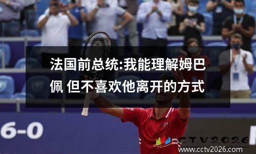 法国前总统:我能理解姆巴佩 但不喜欢他离开的方式