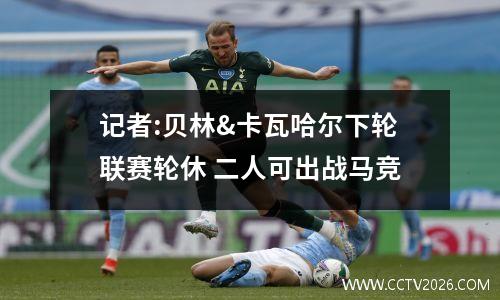 记者:贝林&卡瓦哈尔下轮联赛轮休 二人可出战马竞