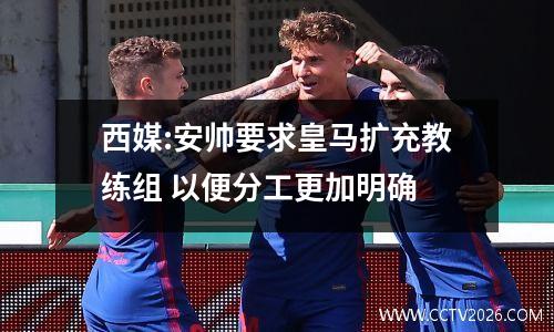 西媒:安帅要求皇马扩充教练组 以便分工更加明确