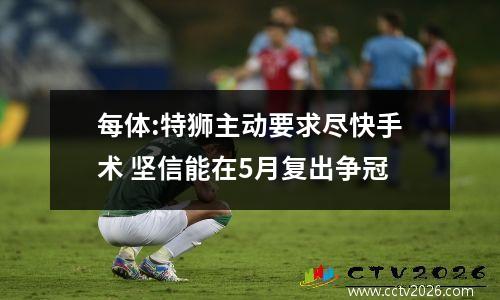 每体:特狮主动要求尽快手术 坚信能在5月复出争冠