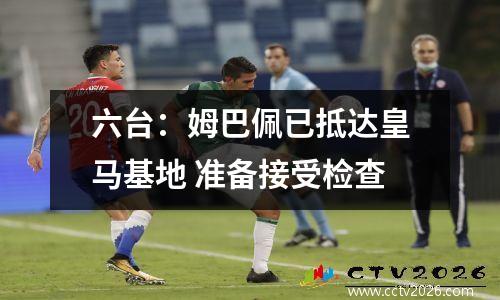 六台：姆巴佩已抵达皇马基地 准备接受检查