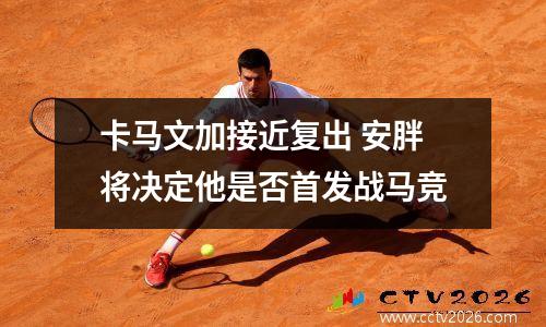卡马文加接近复出 安胖将决定他是否首发战马竞