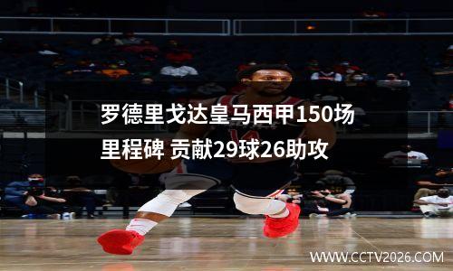 罗德里戈达皇马西甲150场里程碑 贡献29球26助攻