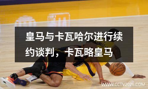 皇马与卡瓦哈尔进行续约谈判，卡瓦略皇马