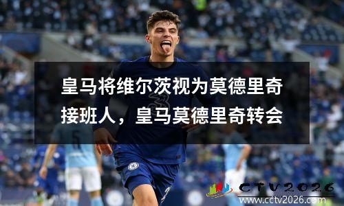 皇马将维尔茨视为莫德里奇接班人，皇马莫德里奇转会