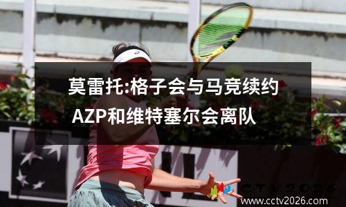 莫雷托:格子会与马竞续约 AZP和维特塞尔会离队