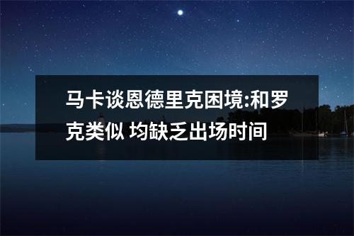 马卡谈恩德里克困境:和罗克类似 均缺乏出场时间