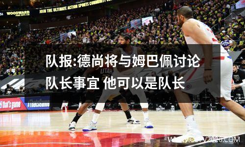 队报:德尚将与姆巴佩讨论队长事宜 他可以是队长