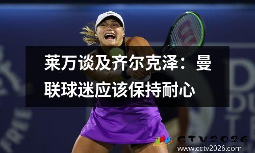 莱万谈及齐尔克泽：曼联球迷应该保持耐心