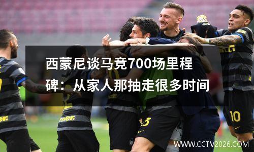 西蒙尼谈马竞700场里程碑：从家人那抽走很多时间