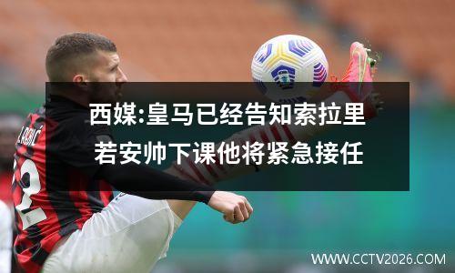 西媒:皇马已经告知索拉里 若安帅下课他将紧急接任