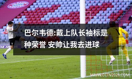 巴尔韦德:戴上队长袖标是种荣誉 安帅让我去进球