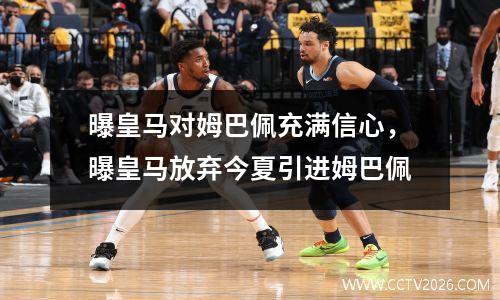 曝皇马对姆巴佩充满信心，曝皇马放弃今夏引进姆巴佩