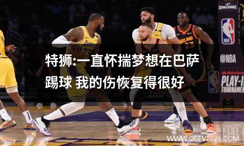 特狮:一直怀揣梦想在巴萨踢球 我的伤恢复得很好