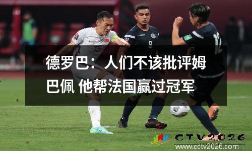 德罗巴：人们不该批评姆巴佩 他帮法国赢过冠军