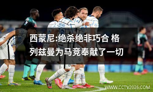 西蒙尼:绝杀绝非巧合 格列兹曼为马竞奉献了一切