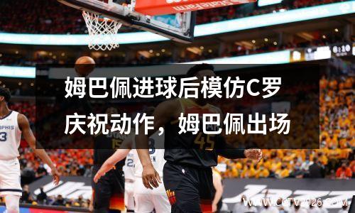 姆巴佩进球后模仿C罗庆祝动作，姆巴佩出场