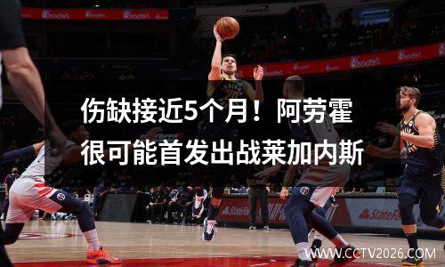 伤缺接近5个月！阿劳霍很可能首发出战莱加内斯