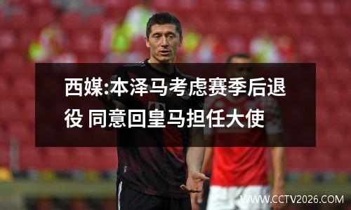 西媒:本泽马考虑赛季后退役 同意回皇马担任大使