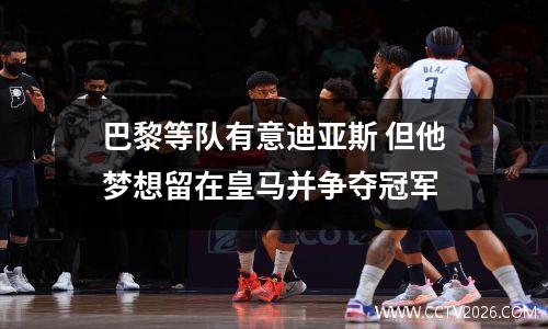巴黎等队有意迪亚斯 但他梦想留在皇马并争夺冠军