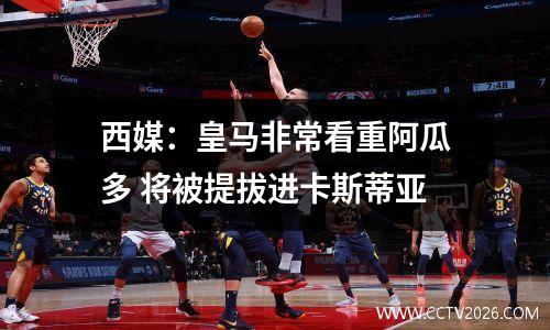 西媒：皇马非常看重阿瓜多 将被提拔进卡斯蒂亚