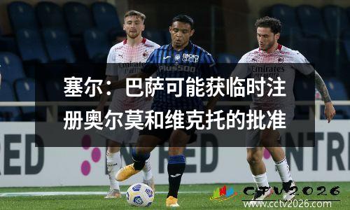 塞尔：巴萨可能获临时注册奥尔莫和维克托的批准
