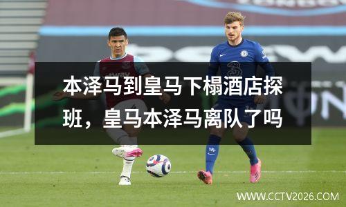 本泽马到皇马下榻酒店探班，皇马本泽马离队了吗