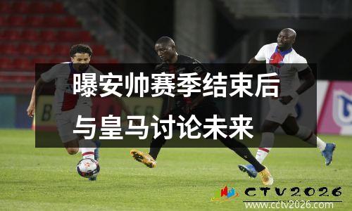 曝安帅赛季结束后与皇马讨论未来