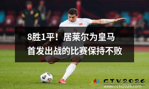 8胜1平！居莱尔为皇马首发出战的比赛保持不败