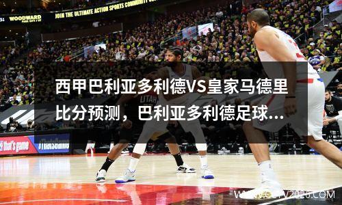 西甲巴利亚多利德VS皇家马德里比分预测，巴利亚多利德足球俱乐部