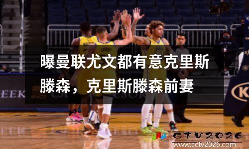 曝曼联尤文都有意克里斯滕森，克里斯滕森前妻