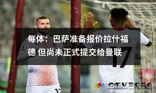 每体：巴萨准备报价拉什福德 但尚未正式提交给曼联