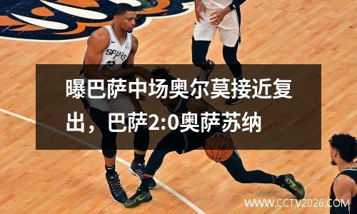 曝巴萨中场奥尔莫接近复出，巴萨2:0奥萨苏纳