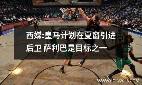西媒:皇马计划在夏窗引进后卫 萨利巴是目标之一
