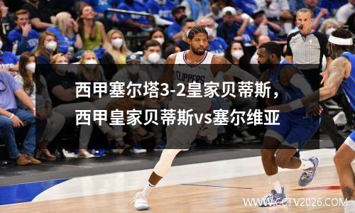 西甲塞尔塔3-2皇家贝蒂斯，西甲皇家贝蒂斯vs塞尔维亚
