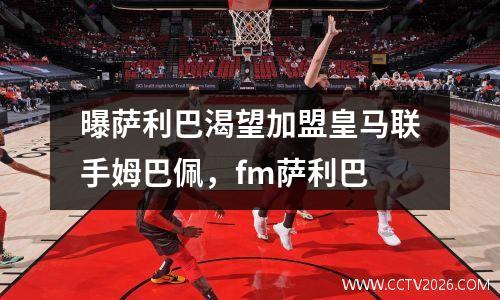 曝萨利巴渴望加盟皇马联手姆巴佩，fm萨利巴