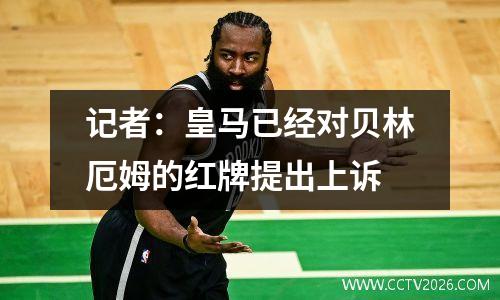 记者：皇马已经对贝林厄姆的红牌提出上诉