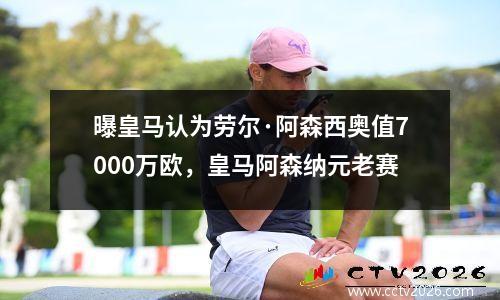 曝皇马认为劳尔·阿森西奥值7000万欧，皇马阿森纳元老赛
