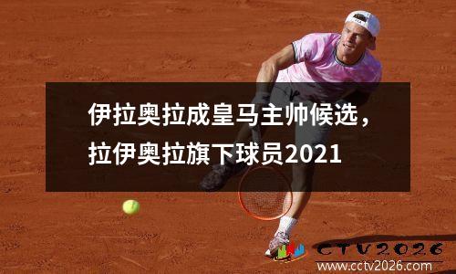 伊拉奥拉成皇马主帅候选，拉伊奥拉旗下球员2021